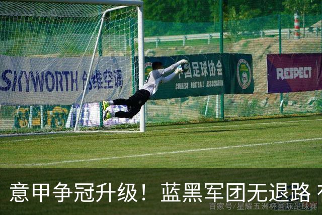 意甲争冠升级！蓝黑军团无退路 有望赢球扭转颓势